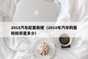 2018汽车配置新规（2018年汽车购置税税率是多少）