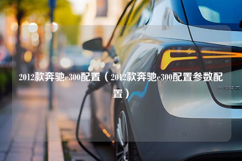 2012款奔驰e300配置（2012款奔驰e300配置参数配置）