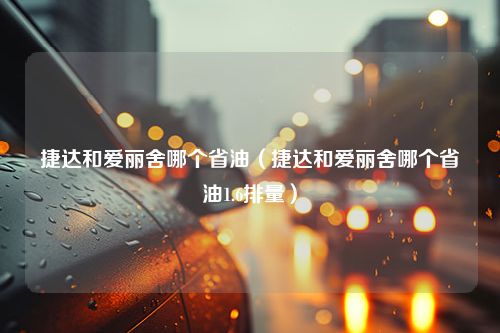 捷达和爱丽舍哪个省油（捷达和爱丽舍哪个省油1.6排量）