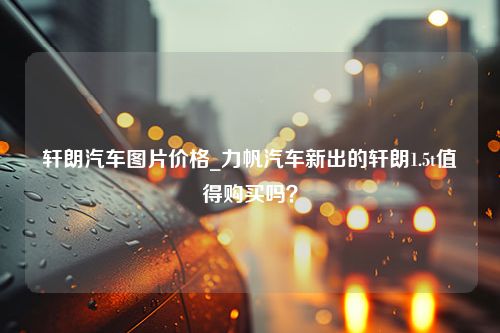 轩朗汽车图片价格_力帆汽车新出的轩朗1.5t值得购买吗？