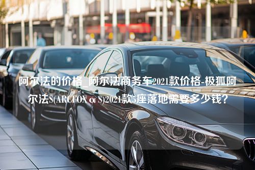 阿尔法的价格_阿尔法商务车2021款价格-极狐阿尔法S(ARCFOXαS)2021款5座落地需要多少钱？