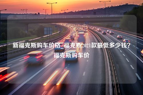 新福克斯购车价格_福克斯2021款最低多少钱？福克斯购车价