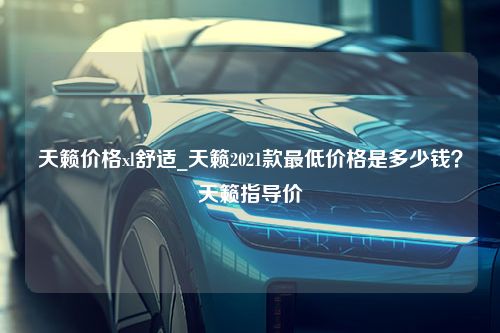 天籁价格xl舒适_天籁2021款最低价格是多少钱？天籁指导价