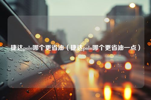 捷达polo哪个更省油（捷达polo哪个更省油一点）