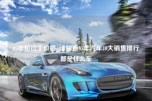 05年帕拉丁价格_谁知道05年汽车10大销售排行都是什么车