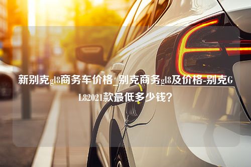 新别克gl8商务车价格_别克商务gl8及价格-别克GL82021款最低多少钱？