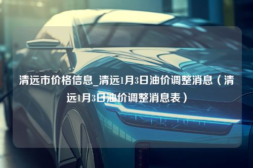 清远市价格信息_清远1月3日油价调整消息（清远1月3日油价调整消息表）