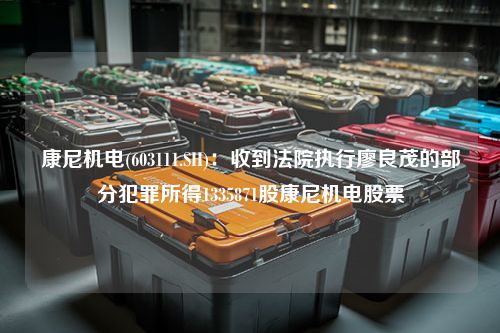 康尼机电(603111.SH)：收到法院执行廖良茂的部分犯罪所得1335871股康尼机电股票