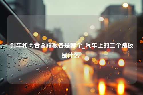 刹车和离合器踏板各是哪个_汽车上的三个踏板是什么-