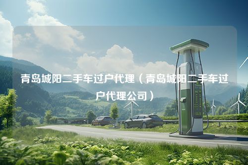 青岛城阳二手车过户代理（青岛城阳二手车过户代理公司）