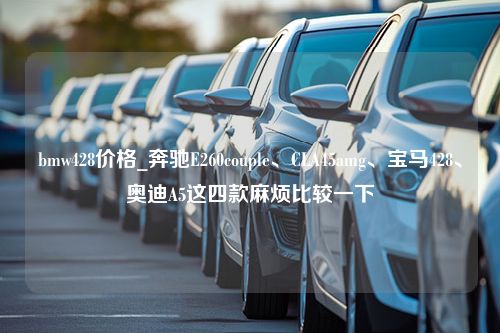 bmw428价格_奔驰E260couple、CLA45amg、宝马428、奥迪A5这四款麻烦比较一下