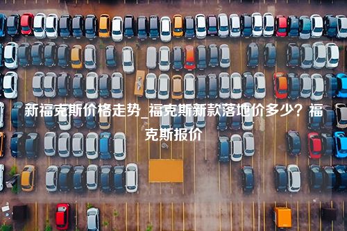 新福克斯价格走势_福克斯新款落地价多少？福克斯报价