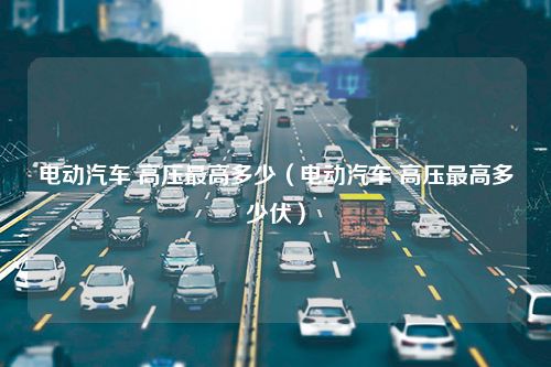 电动汽车 高压最高多少（电动汽车 高压最高多少伏）