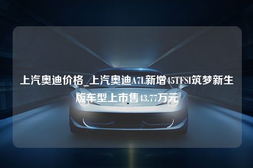 上汽奥迪价格_上汽奥迪A7L新增45TFSI筑梦新生版车型上市售43.77万元