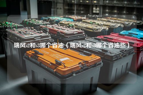 瑞风s2和s3哪个省油（瑞风s2和s3哪个省油些）