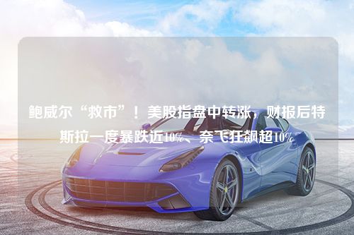 鲍威尔“救市”！美股指盘中转涨，财报后特斯拉一度暴跌近10%、奈飞狂飙超10%