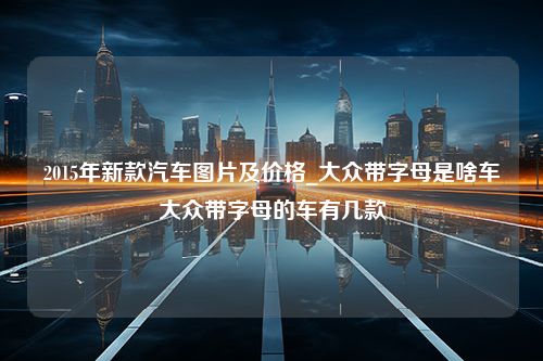 2015年新款汽车图片及价格_大众带字母是啥车大众带字母的车有几款