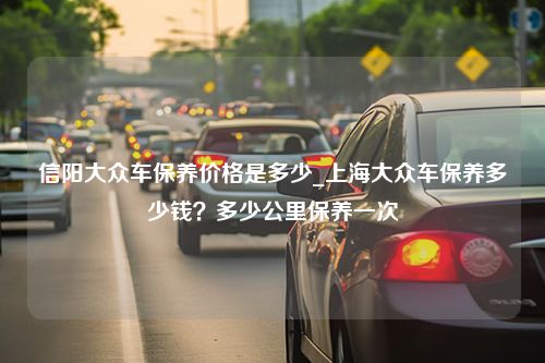 信阳大众车保养价格是多少_上海大众车保养多少钱？多少公里保养一次