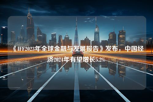 《IFF2023年全球金融与发展报告》发布，中国经济2024年有望增长5.2%