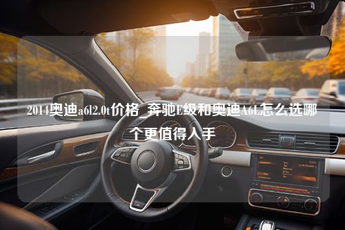 2014奥迪a6l2.0t价格_奔驰E级和奥迪A6L怎么选哪个更值得入手