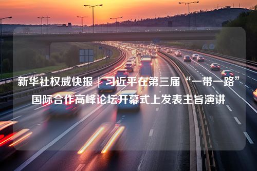 新华社权威快报 | 习近平在第三届“一带一路”国际合作高峰论坛开幕式上发表主旨演讲