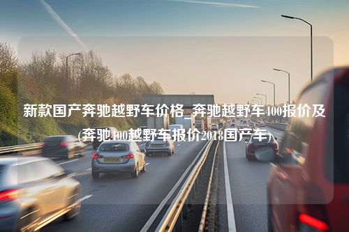 新款国产奔驰越野车价格_奔驰越野车400报价及(奔驰400越野车报价2018国产车)