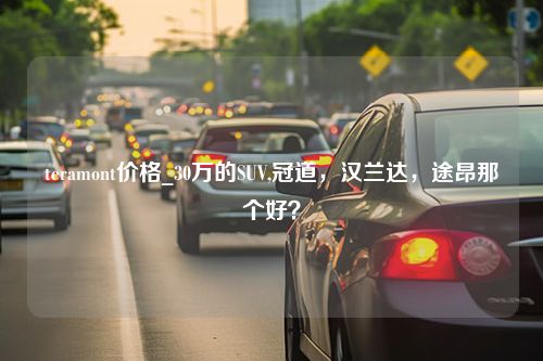 teramont价格_30万的SUV,冠道，汉兰达，途昂那个好？